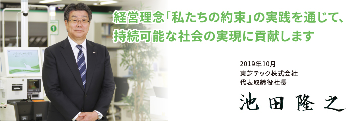 経営理念「私たちの約束」を基盤として、社会に貢献しステークホルダーの期待に応える企業をめざします。 東芝テック株式会社 代表取締役社長 池田隆之