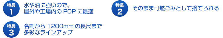 特長１、水や油に強いので、屋外や工場内のPOPに最適。特長２、そのまま可燃ごみとして捨てられる。特長３、名刺から１２００mmの長尺まで多彩なラインアップ。