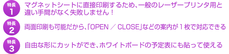 特長１、マグネットシートに直接印刷するため、一般のレーザープリンタ用と違い手間がなく失敗しません。！特長２、両面印刷も可能だから、「OPEN／CLOSE」などの案内が１枚で対応できる。特長３、自由な形にカットができ、ホワイトボードの予定表にも貼って使える。