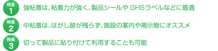 特長１、強粘着は、粘着力が強く、製品シールやGHSラベルなどに最適。特長２、中粘着は、はがし跡が残らず、施設の案内や掲示物にオススメ。特長３、切って製品に貼り付けて利用する伊ことも可能。
