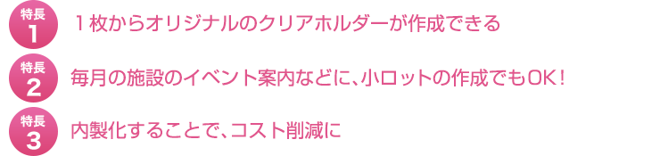 特長１、１枚からオリジナルのクリアホルダーが作成できる。特長２、毎月の施設のイベント案内などに、小ロットの作成でもOK！特長３、内製化することで、コスト削減に