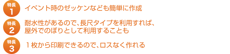 特長１、イベント時のゼッケンなども簡単に作成。特長２、耐水性があるので、長尺タイプを利用すれば、屋外でのぼりとして利用することも。特長３、１枚から印刷できるので、ロスなく作れる。