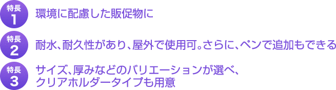 特長１、環境に配慮した販促物に。特長２、耐水、耐久性があり、屋外で仕様可。さらに、ペンで追加もできる。特長３、サイズ、厚みなどのバリエーションが選べ、クリアホルダータイプも用意。