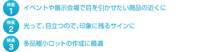 特長１、イベントや展示会場で目を引かせたい商品の近くに。特長２、光って、目立つので、印象に残るサインに。特長３、多品種小ロットの作成に最適。