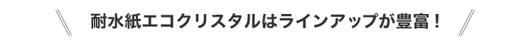 耐水紙エコクリスタルはラインアップが豊富!